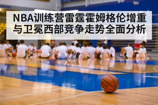 NBA训练营雷霆霍姆格伦增重与卫冕西部竞争走势全面分析