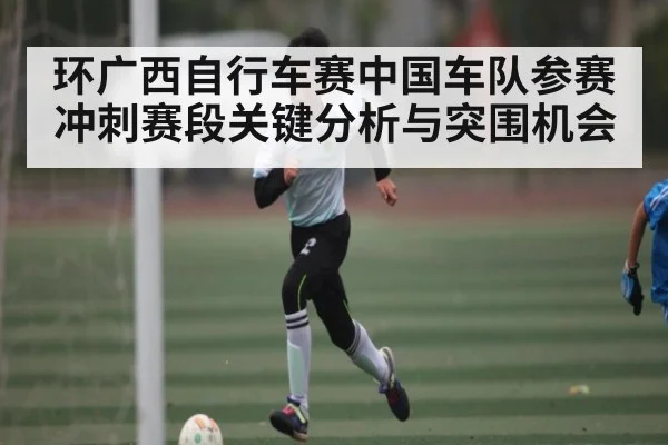 环广西自行车赛中国车队参赛冲刺赛段关键分析与突围机会
